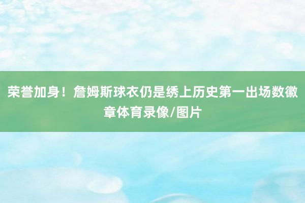荣誉加身！詹姆斯球衣仍是绣上历史第一出场数徽章体育录像/图片