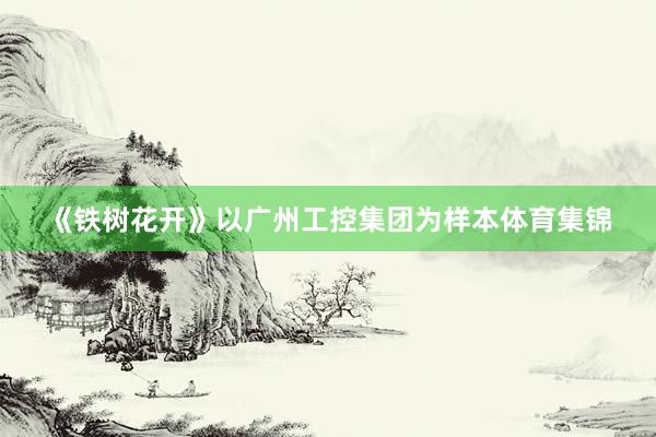 《铁树花开》以广州工控集团为样本体育集锦