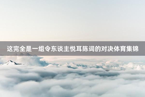 这完全是一组令东谈主悦耳陈词的对决体育集锦