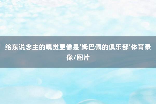 给东说念主的嗅觉更像是‘姆巴佩的俱乐部’体育录像/图片