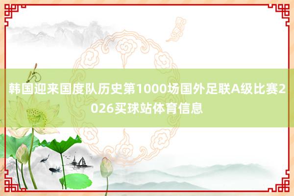 韩国迎来国度队历史第1000场国外足联A级比赛2026买球站体育信息