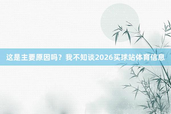 这是主要原因吗？我不知谈2026买球站体育信息