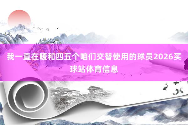 我一直在暖和四五个咱们交替使用的球员2026买球站体育信息