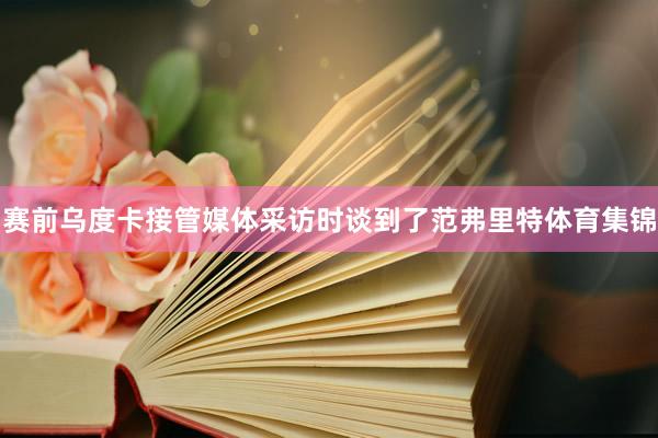 赛前乌度卡接管媒体采访时谈到了范弗里特体育集锦