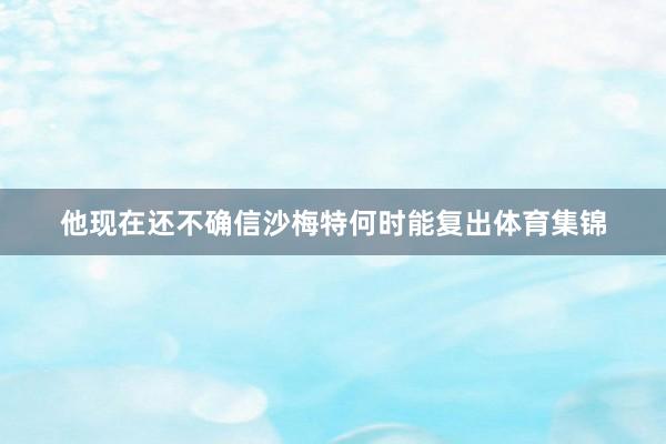 他现在还不确信沙梅特何时能复出体育集锦
