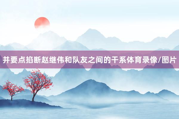 并要点掐断赵继伟和队友之间的干系体育录像/图片