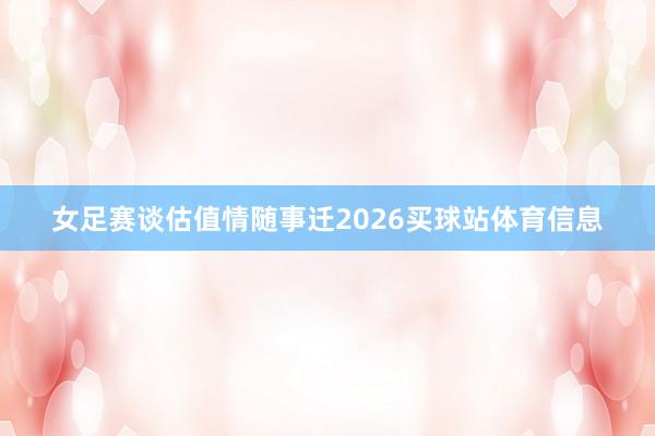女足赛谈估值情随事迁2026买球站体育信息