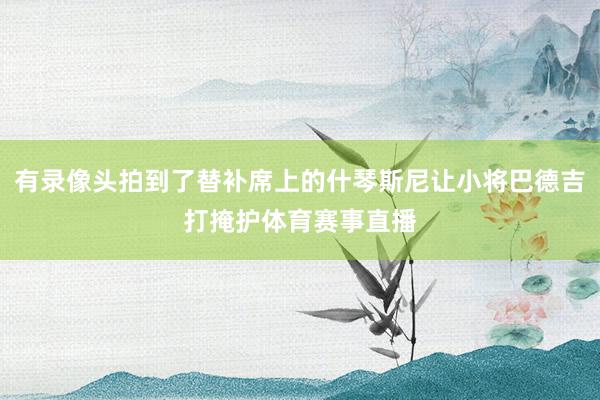 有录像头拍到了替补席上的什琴斯尼让小将巴德吉打掩护体育赛事直播