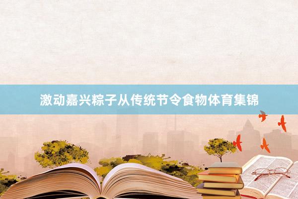 激动嘉兴粽子从传统节令食物体育集锦