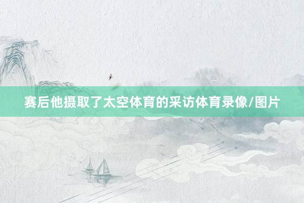 赛后他摄取了太空体育的采访体育录像/图片