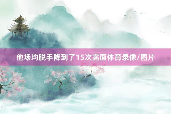 他场均脱手降到了15次露面体育录像/图片