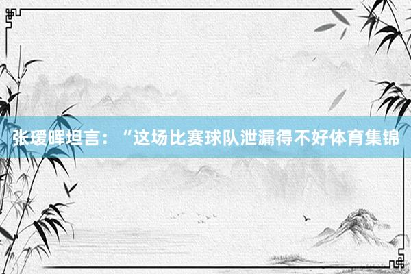 张瑷晖坦言：“这场比赛球队泄漏得不好体育集锦