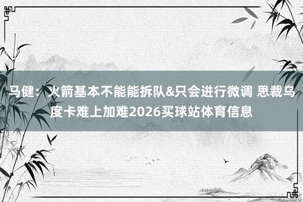 马健：火箭基本不能能拆队&只会进行微调 思裁乌度卡难上加难2026买球站体育信息