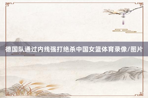 德国队通过内线强打绝杀中国女篮体育录像/图片
