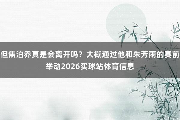 但焦泊乔真是会离开吗？大概通过他和朱芳雨的赛前举动2026买球站体育信息