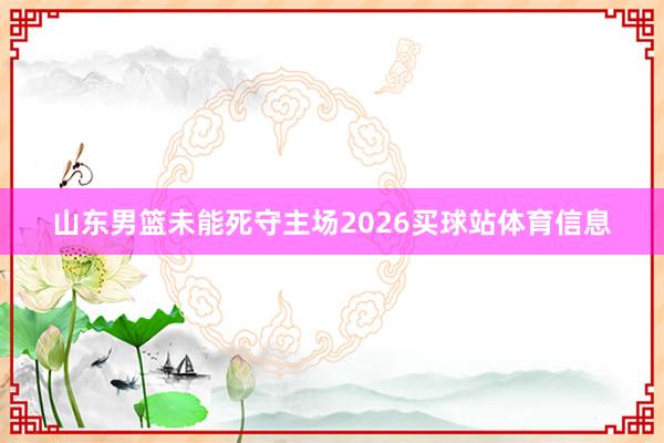 山东男篮未能死守主场2026买球站体育信息