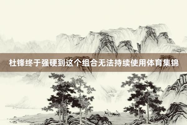 杜锋终于强硬到这个组合无法持续使用体育集锦