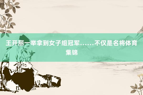 王开丽一举拿到女子组冠军……不仅是名将体育集锦