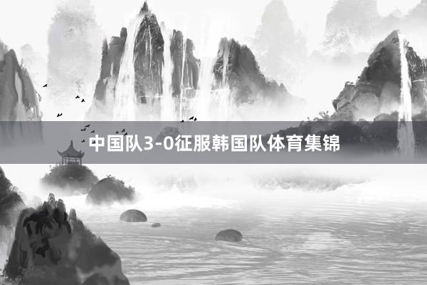 中国队3-0征服韩国队体育集锦