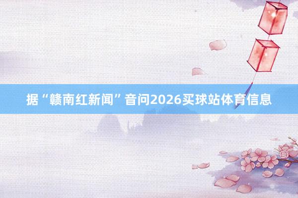 据“赣南红新闻”音问2026买球站体育信息