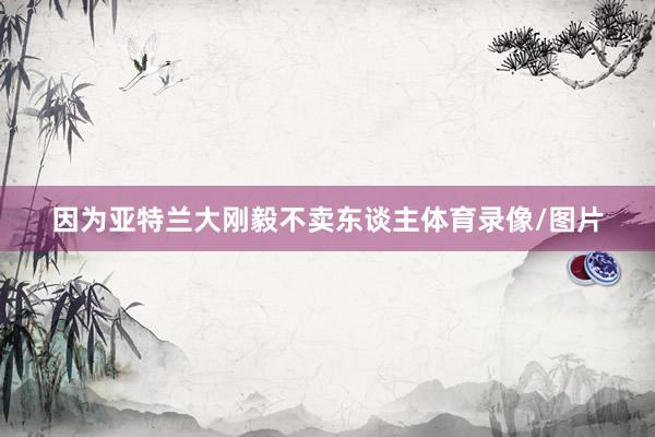 因为亚特兰大刚毅不卖东谈主体育录像/图片