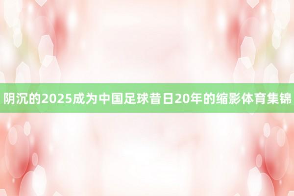 阴沉的2025成为中国足球昔日20年的缩影体育集锦