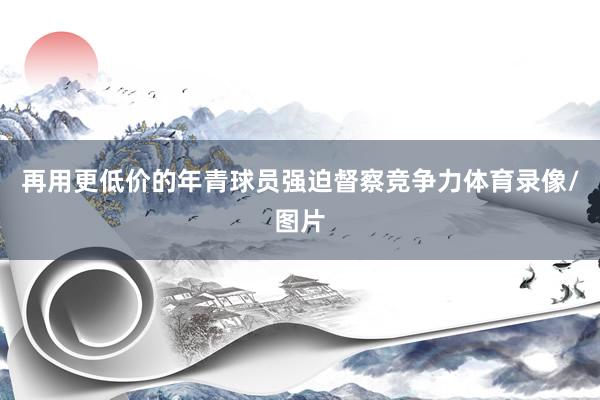 再用更低价的年青球员强迫督察竞争力体育录像/图片