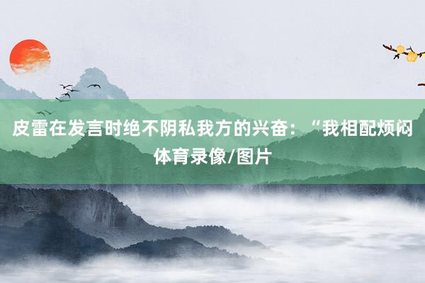 皮雷在发言时绝不阴私我方的兴奋：“我相配烦闷体育录像/图片