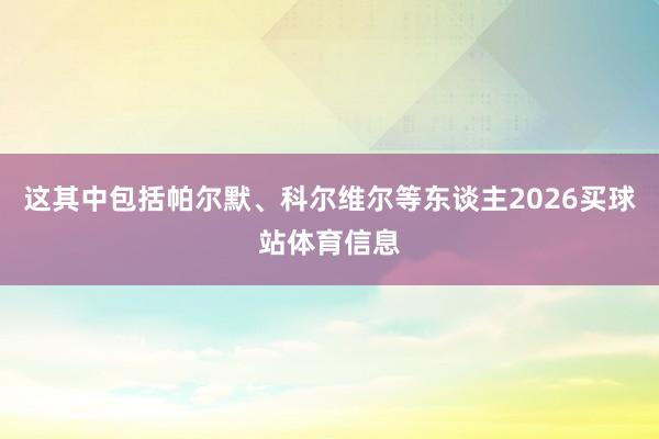 这其中包括帕尔默、科尔维尔等东谈主2026买球站体育信息