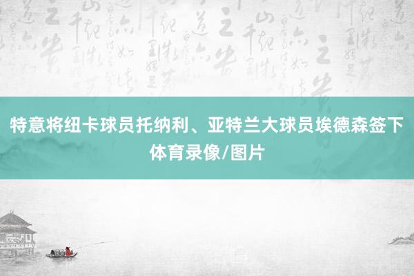 特意将纽卡球员托纳利、亚特兰大球员埃德森签下体育录像/图片