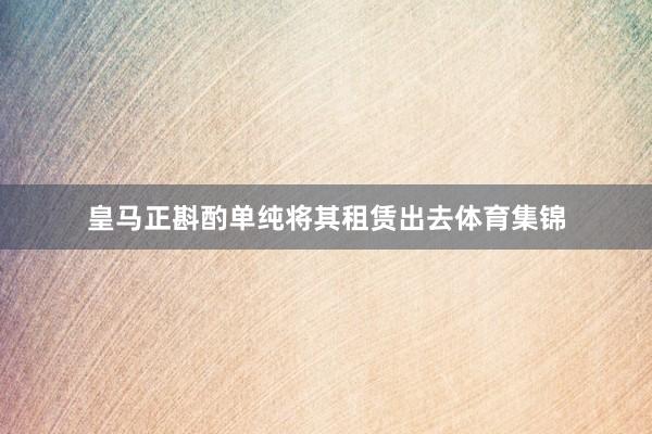 皇马正斟酌单纯将其租赁出去体育集锦