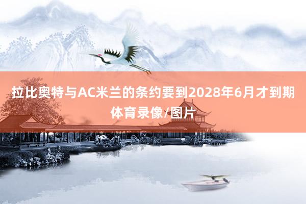 拉比奥特与AC米兰的条约要到2028年6月才到期体育录像/图片