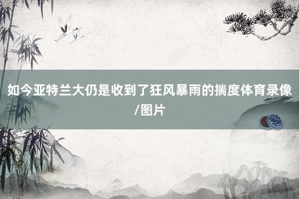 如今亚特兰大仍是收到了狂风暴雨的揣度体育录像/图片
