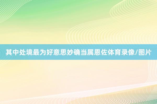 其中处境最为好意思妙确当属恩佐体育录像/图片