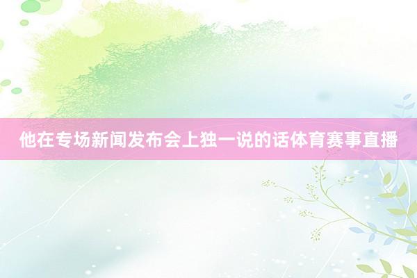 他在专场新闻发布会上独一说的话体育赛事直播