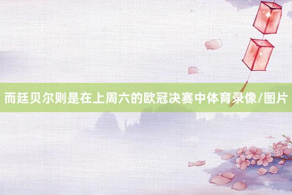 而廷贝尔则是在上周六的欧冠决赛中体育录像/图片