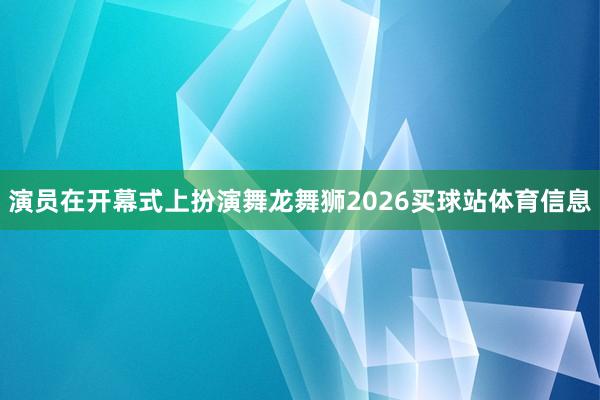 演员在开幕式上扮演舞龙舞狮2026买球站体育信息
