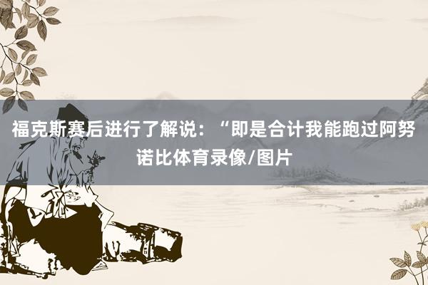福克斯赛后进行了解说：“即是合计我能跑过阿努诺比体育录像/图片