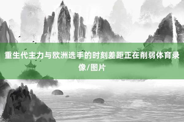 重生代主力与欧洲选手的时刻差距正在削弱体育录像/图片