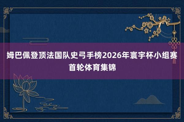 姆巴佩登顶法国队史弓手榜2026年寰宇杯小组赛首轮体育集锦
